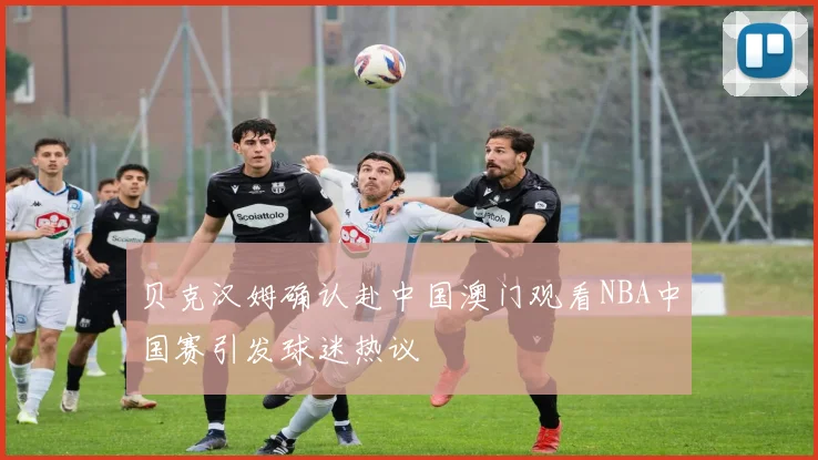 贝克汉姆确认赴中国澳门观看NBA中国赛引发球迷热议