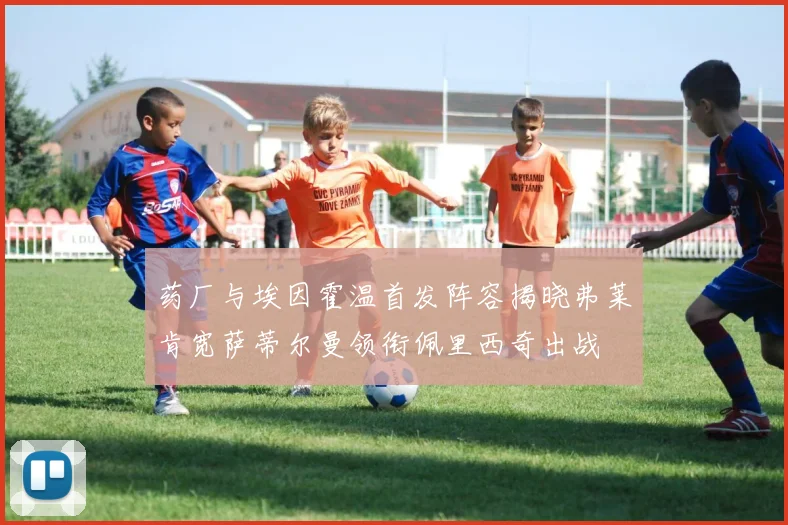 药厂与埃因霍温首发阵容揭晓弗莱肯宽萨蒂尔曼领衔佩里西奇出战