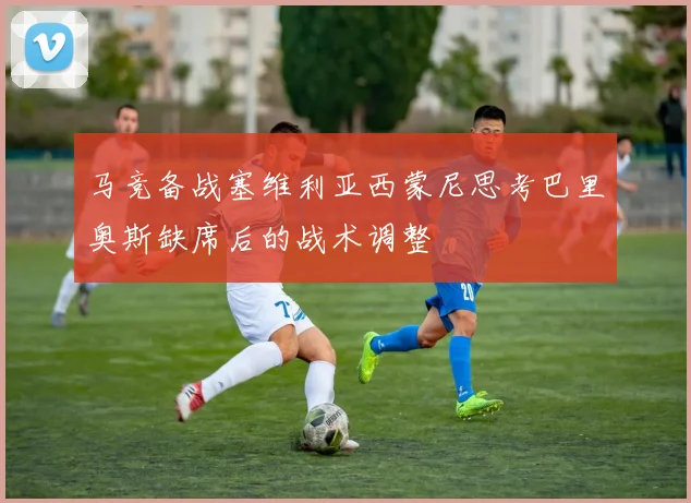 马竞备战塞维利亚西蒙尼思考巴里奥斯缺席后的战术调整