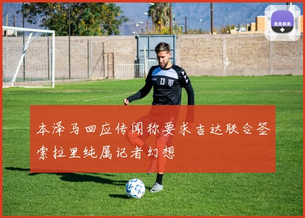 本泽马回应传闻称要求吉达联合签索拉里纯属记者幻想