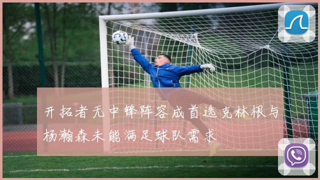 开拓者无中锋阵容成首选克林根与杨瀚森未能满足球队需求