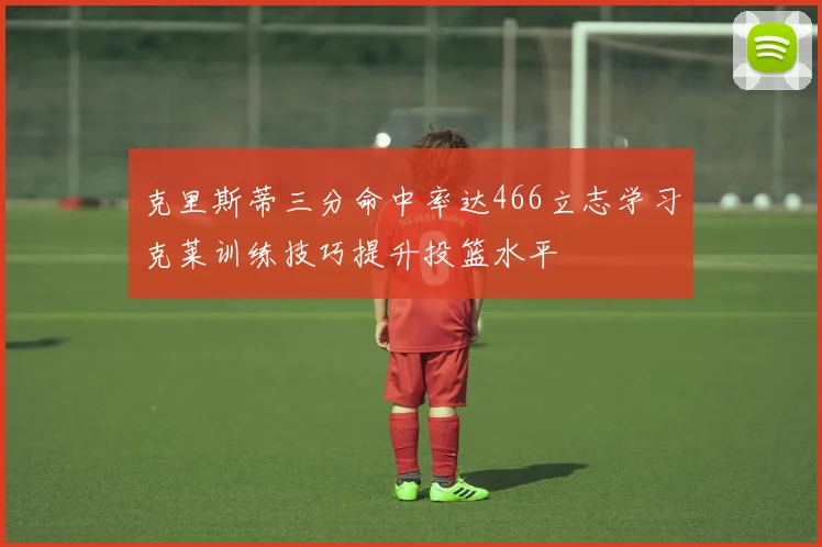 克里斯蒂三分命中率达466立志学习克莱训练技巧提升投篮水平