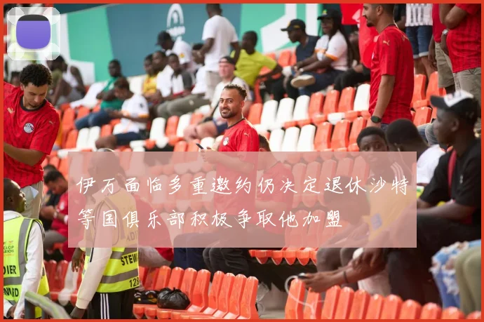 伊万面临多重邀约仍决定退休沙特等国俱乐部积极争取他加盟