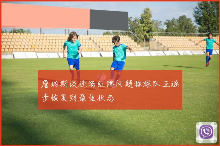 詹姆斯谈连场红牌问题称球队正逐步恢复到最佳状态
