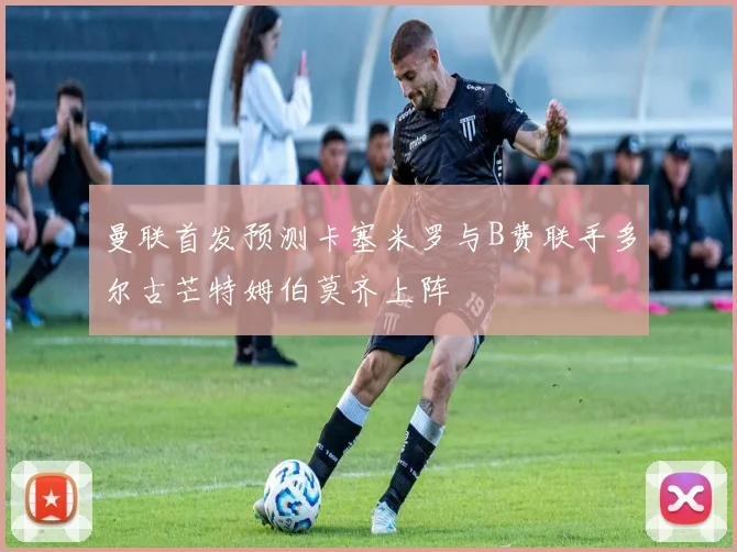 曼联首发预测卡塞米罗与B费联手多尔古芒特姆伯莫齐上阵